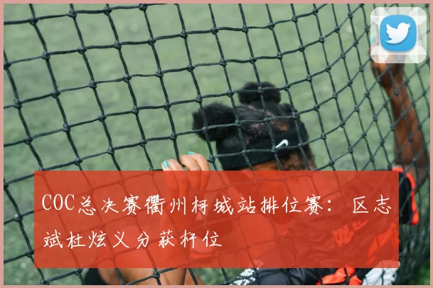 COC总决赛衢州柯城站排位赛:区志斌杜炫义分获杆位