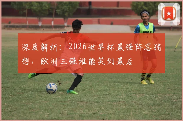 深度解析:2026世界杯最强阵容猜想,欧洲三强谁能笑到最后