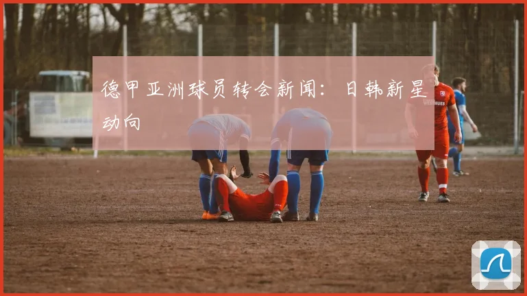 德甲亚洲球员转会新闻：日韩新星动向