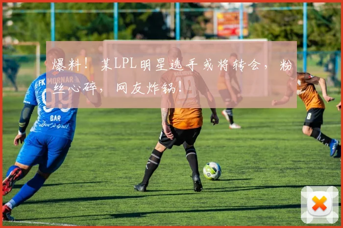 爆料！某LPL明星选手或将转会，粉丝心碎，网友炸锅！