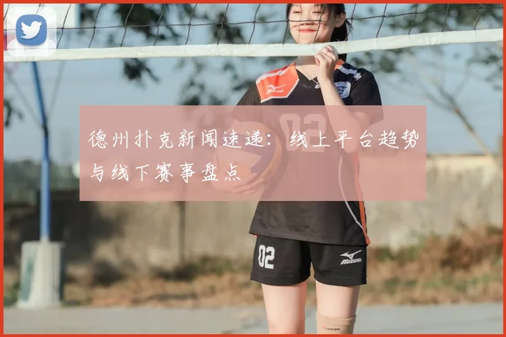 德州扑克新闻速递：线上平台趋势与线下赛事盘点