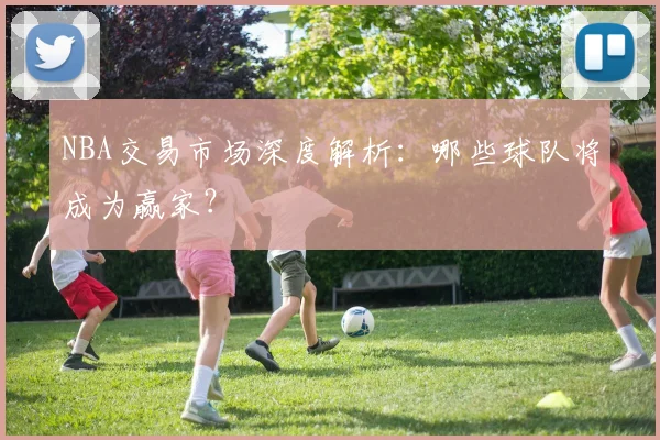 NBA交易市场深度解析：哪些球队将成为赢家？