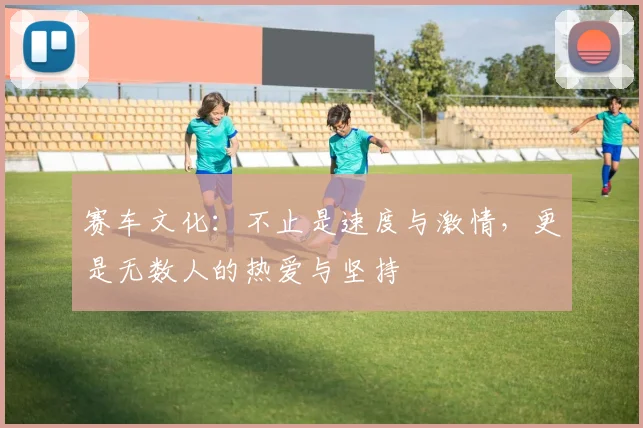 赛车文化：不止是速度与激情，更是无数人的热爱与坚持