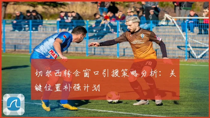 切尔西转会窗口引援策略分析：关键位置补强计划