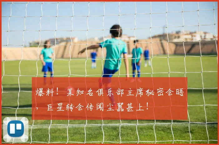 爆料！某知名俱乐部主席秘密会晤，巨星转会传闻尘嚣甚上！