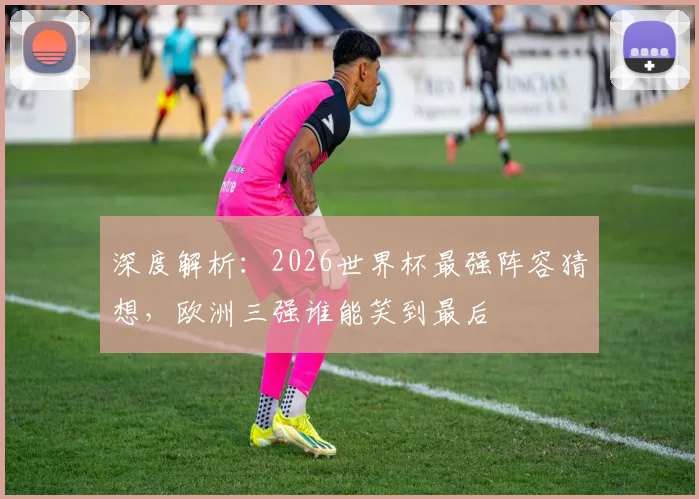 深度解析：2026世界杯最强阵容猜想，欧洲三强谁能笑到最后