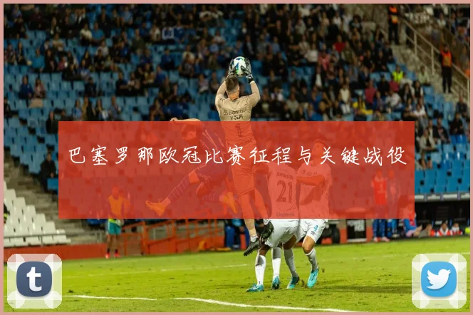 巴塞罗那欧冠比赛征程与关键战役