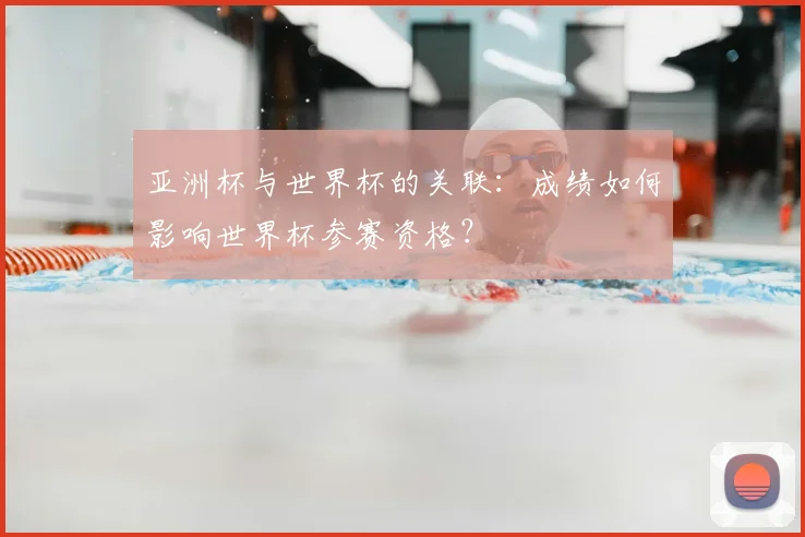 亚洲杯与世界杯的关联:成绩如何影响世界杯参赛资格?