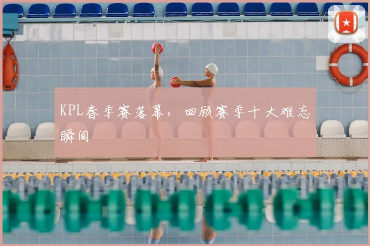 KPL春季赛落幕,回顾赛季十大难忘瞬间