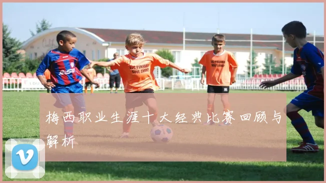 梅西职业生涯十大经典比赛回顾与解析