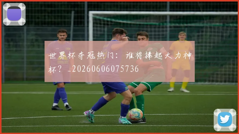 世界杯夺冠热门:谁将捧起大力神杯?_20260606075736
