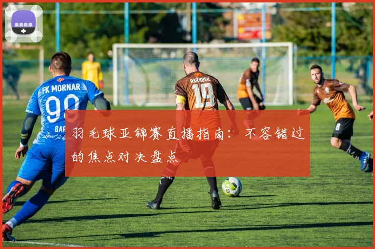 羽毛球亚锦赛直播指南：不容错过的焦点对决盘点