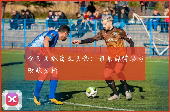 今日足球商业头条：俱乐部赞助与财政分析