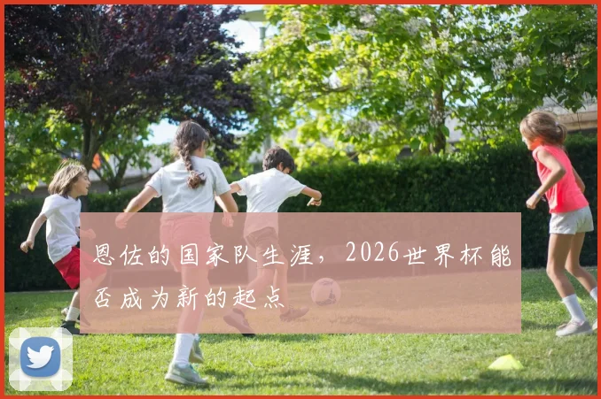 恩佐的国家队生涯，2026世界杯能否成为新的起点