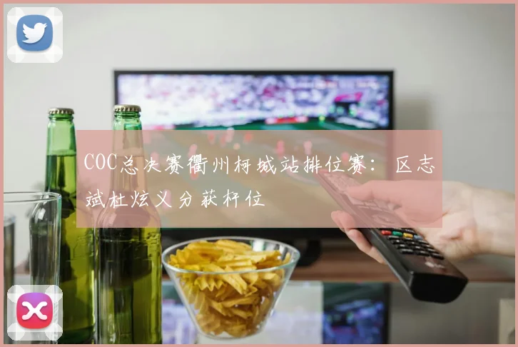 COC总决赛衢州柯城站排位赛:区志斌杜炫义分获杆位