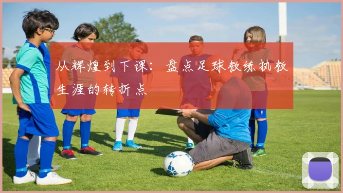 从辉煌到下课：盘点足球教练执教生涯的转折点