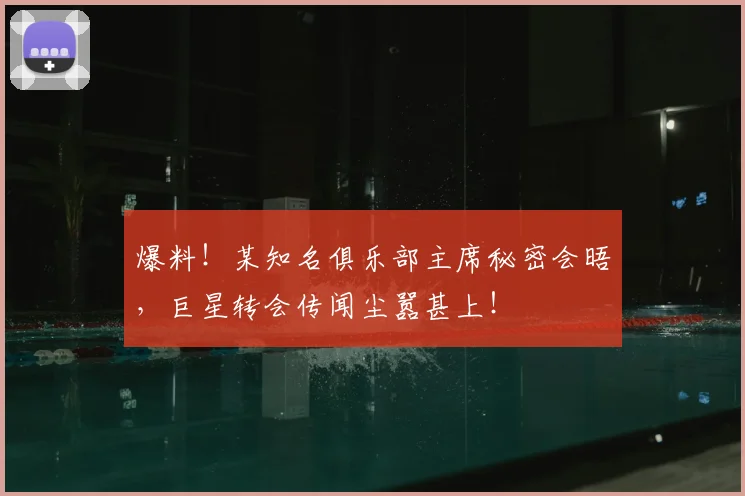 爆料！某知名俱乐部主席秘密会晤，巨星转会传闻尘嚣甚上！