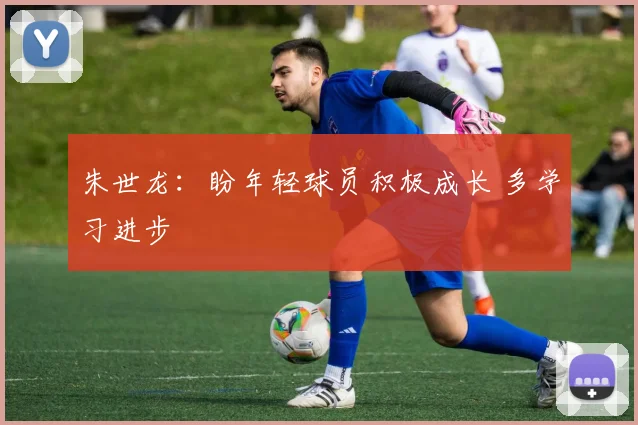 朱世龙:盼年轻球员积极成长 多学习进步
