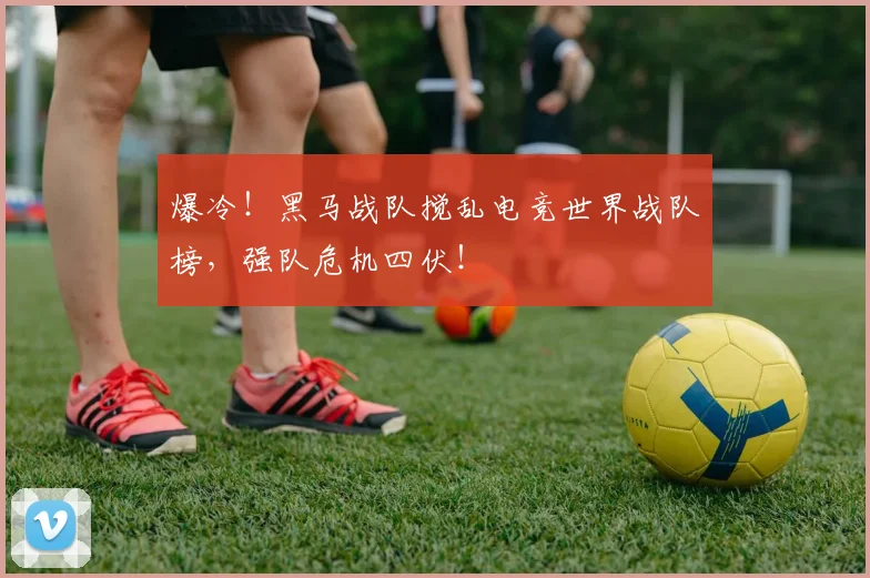 爆冷！黑马战队搅乱电竞世界战队榜，强队危机四伏！