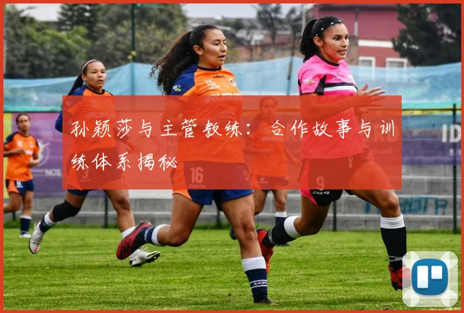孙颖莎与主管教练：合作故事与训练体系揭秘