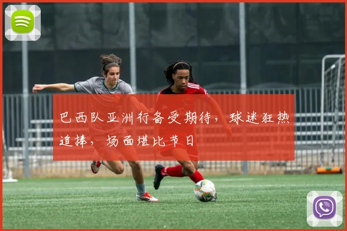 巴西队亚洲行备受期待，球迷狂热追捧，场面堪比节日