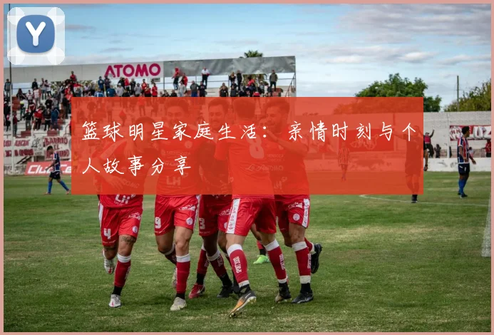 篮球明星家庭生活：亲情时刻与个人故事分享
