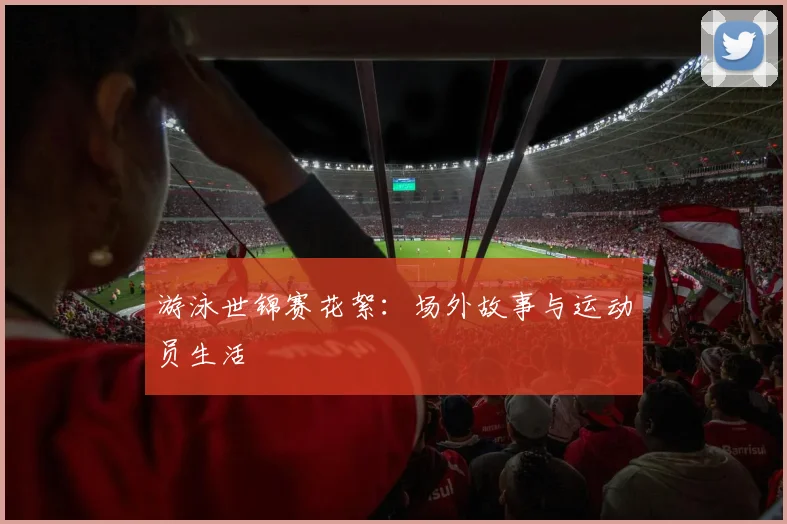 游泳世锦赛花絮：场外故事与运动员生活